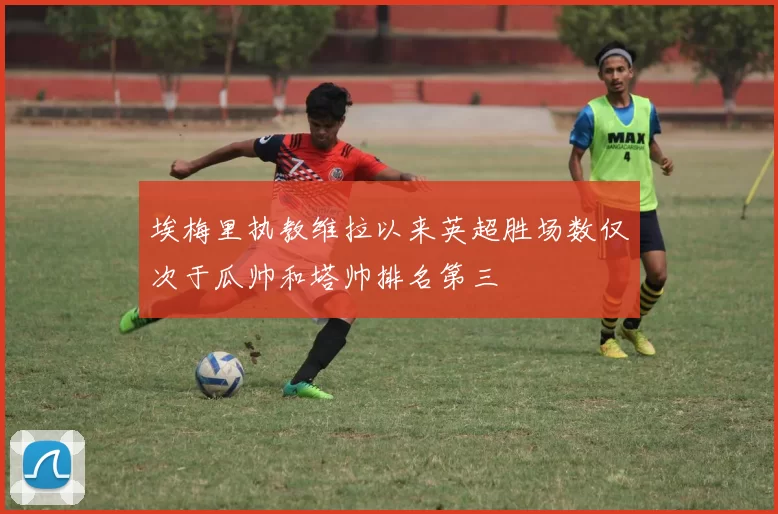 埃梅里执教维拉以来英超胜场数仅次于瓜帅和塔帅排名第三