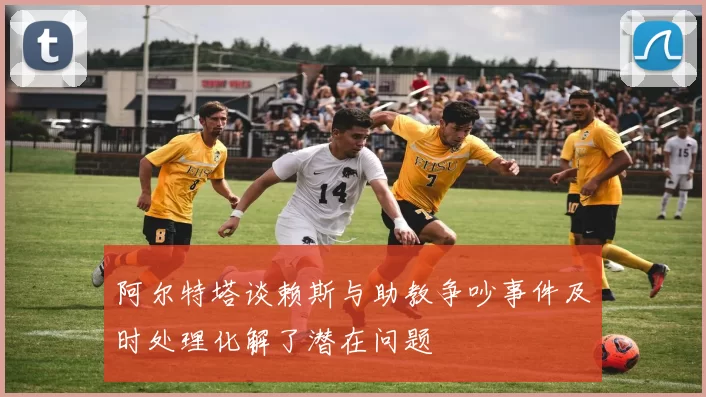 阿尔特塔谈赖斯与助教争吵事件及时处理化解了潜在问题