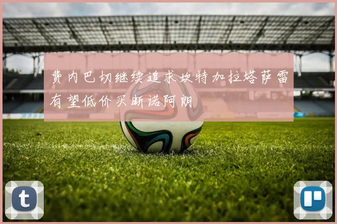 费内巴切继续追求坎特加拉塔萨雷有望低价买断诺阿朗