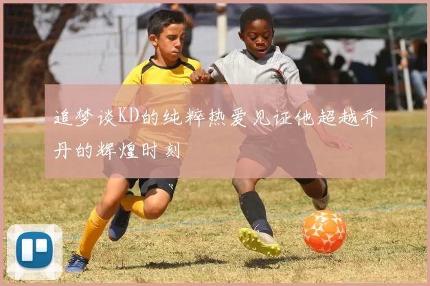 追梦谈KD的纯粹热爱见证他超越乔丹的辉煌时刻